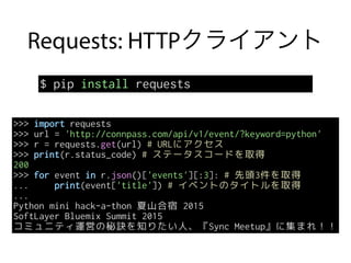 Requests: HTTPクライアント
$ pip install requests
>>> import requests
>>> url = 'http://connpass.com/api/v1/event/?keyword=python'
>>> r = requests.get(url) # URLにアクセス
>>> print(r.status_code) # ステータスコードを取得
200
>>> for event in r.json()['events'][:3]: # 先頭3件を取得
... print(event['title']) # イベントのタイトルを取得
...
Python mini hack-a-thon 夏山合宿 2015
SoftLayer Bluemix Summit 2015
コミュニティ運営の秘訣を知りたい人、『Sync Meetup』に集まれ！！
 
