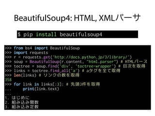 BeautifulSoup4: HTML, XMLパーサ
$ pip install beautifulsoup4
>>> from bs4 import BeautifulSoup
>>> import requests
>>> r = requests.get('http://docs.python.jp/3/library/')
>>> soup = BeautifulSoup(r.content, "html.parser") # HTMLパース
>>> toctree = soup.find('div', 'toctree-wrapper') # 目次を取得
>>> links = toctree.find_all('a') # aタグを全て取得
>>> len(links) # リンクの数を取得
358
>>> for link in links[:3]: # 先頭3件を取得
... print(link.text)
...
1. はじめに
2. 組み込み関数
3. 組み込み定数
 
