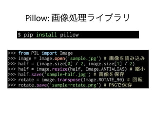 Pillow: 画像処理ライブラリ
$ pip install pillow
>>> from PIL import Image
>>> image = Image.open('sample.jpg') # 画像を読み込み
>>> half = (image.size[0] / 2, image.size[1] / 2)
>>> half = image.resize(half, Image.ANTIALIAS) # 縮小
>>> half.save('sample-half.jpg') # 画像を保存
>>> rotate = image.transpose(Image.ROTATE_90) # 回転
>>> rotate.save('sample-rotate.png') # PNGで保存
 