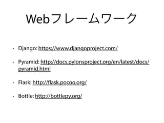 Webフレームワーク
• Django: https://www.djangoproject.com/
• Pyramid: http://docs.pylonsproject.org/en/latest/docs/
pyramid.html
• Flask: http://flask.pocoo.org/
• Bottle: http://bottlepy.org/
 