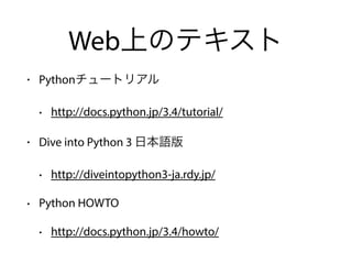 Web上のテキスト
• Pythonチュートリアル
• http://docs.python.jp/3.4/tutorial/
• Dive into Python 3 日本語版
• http://diveintopython3-ja.rdy.jp/
• Python HOWTO
• http://docs.python.jp/3.4/howto/
 