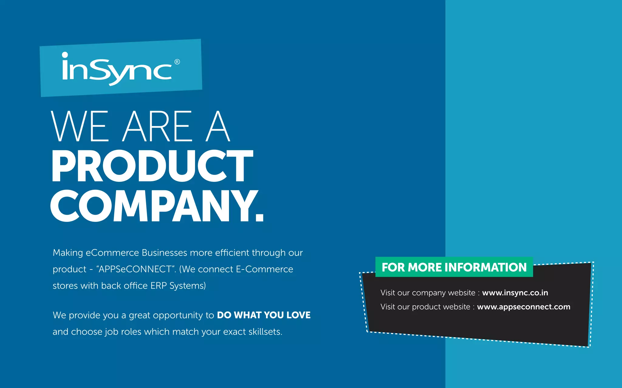 WE ARE A
PRODUCT
COMPANY.
Making eCommerce Businesses more efficient through our
product - “APPSeCONNECT”. (We connect E-Commerce
stores with back office ERP Systems)
We provide you a great opportunity to DO WHAT YOU LOVE
and choose job roles which match your exact skillsets.
Visit our company website : www.insync.co.in
Visit our product website : www.appseconnect.com
FOR MORE INFORMATION
 