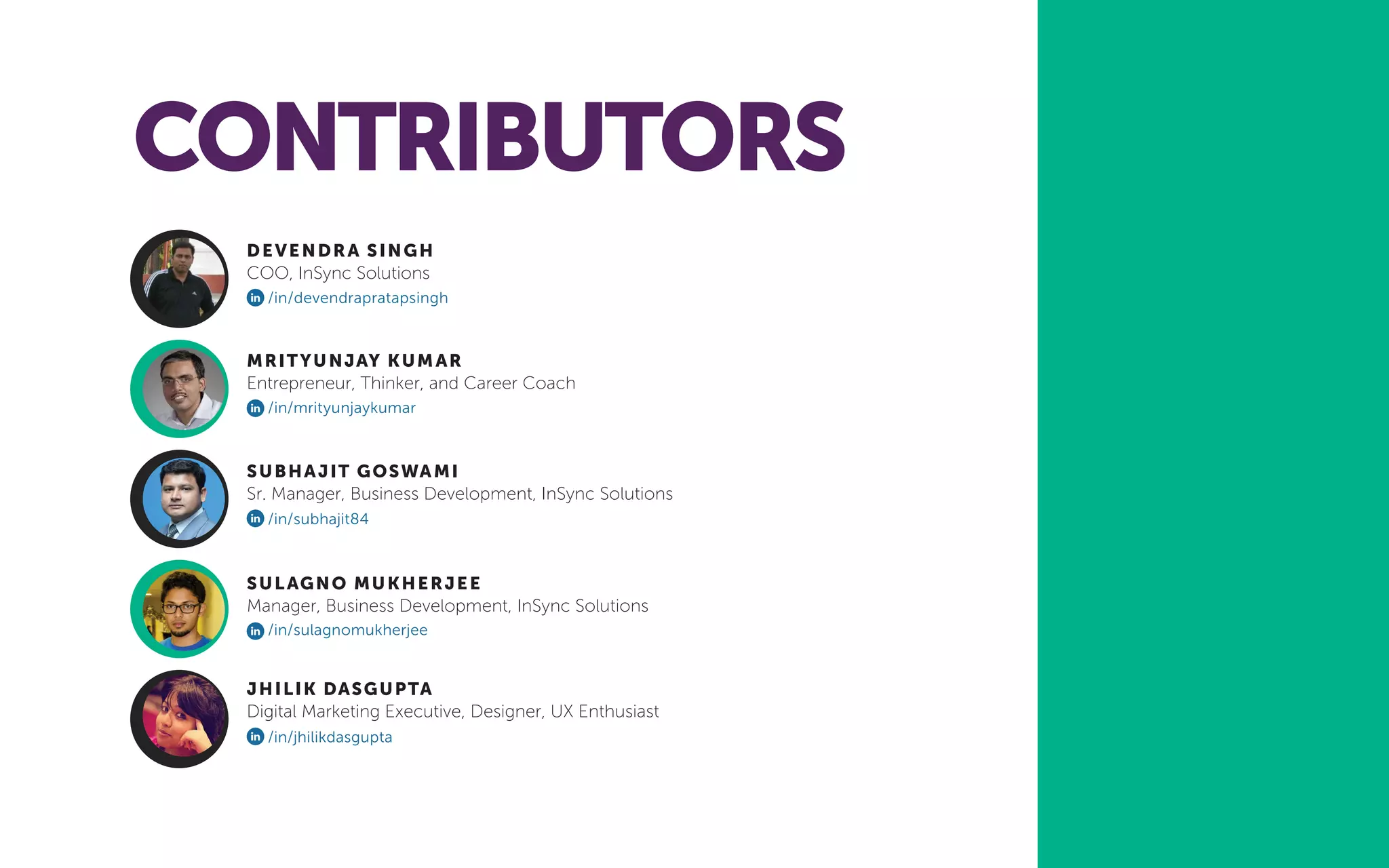 CONTRIBUTORS
DEVENDRA SINGH
COO, InSync Solutions
MRITYUNJAY KUMAR
Entrepreneur, Thinker, and Career Coach
JHILIK DASGUPTA
Digital Marketing Executive, Designer, UX Enthusiast
SUBHAJIT GOSWAMI
Sr. Manager, Business Development, InSync Solutions
SULAGNO MUKHERJEE
Manager, Business Development, InSync Solutions
/in/jhilikdasgupta
/in/subhajit84
/in/sulagnomukherjee
/in/mrityunjaykumar
/in/devendrapratapsingh
 