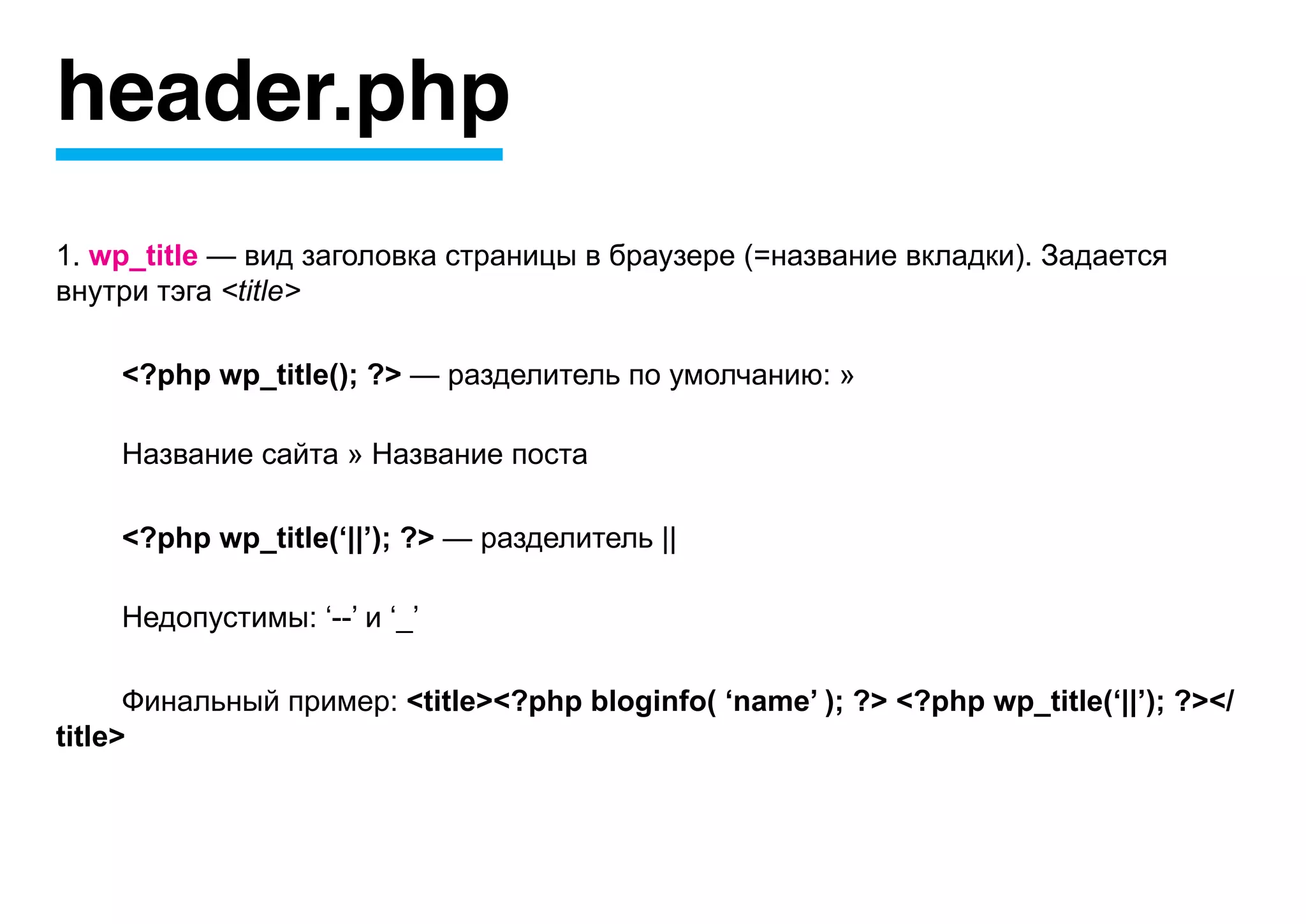 header.php
1. wp_title — вид заголовка страницы в браузере (=название вкладки). Задается
внутри тэга <title>

    <?php wp_title(); ?> — разделитель по умолчанию: »

    Название сайта » Название поста

    <?php wp_title(‘||’); ?> — разделитель ||

    Недопустимы: ‘--’ и ‘_’

      Финальный пример: <title><?php bloginfo( ‘name’ ); ?> <?php wp_title(‘||’); ?></
title>
 