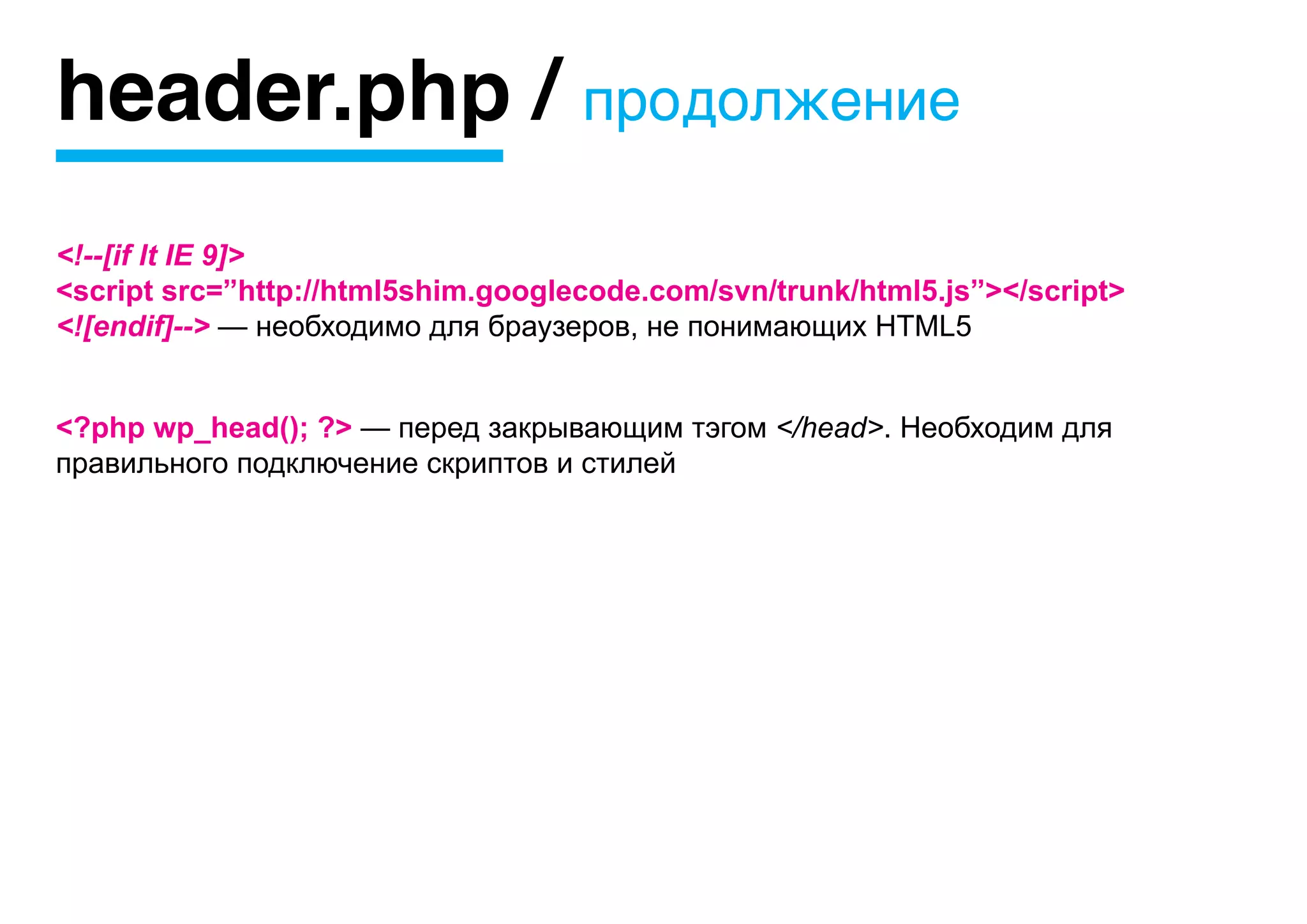 header.php / продолжение
<!--[if lt IE 9]>
<script src=”http://html5shim.googlecode.com/svn/trunk/html5.js”></script>
<![endif]--> — необходимо для браузеров, не понимающих HTML5


<?php wp_head(); ?> — перед закрывающим тэгом </head>. Необходим для
правильного подключение скриптов и стилей
 