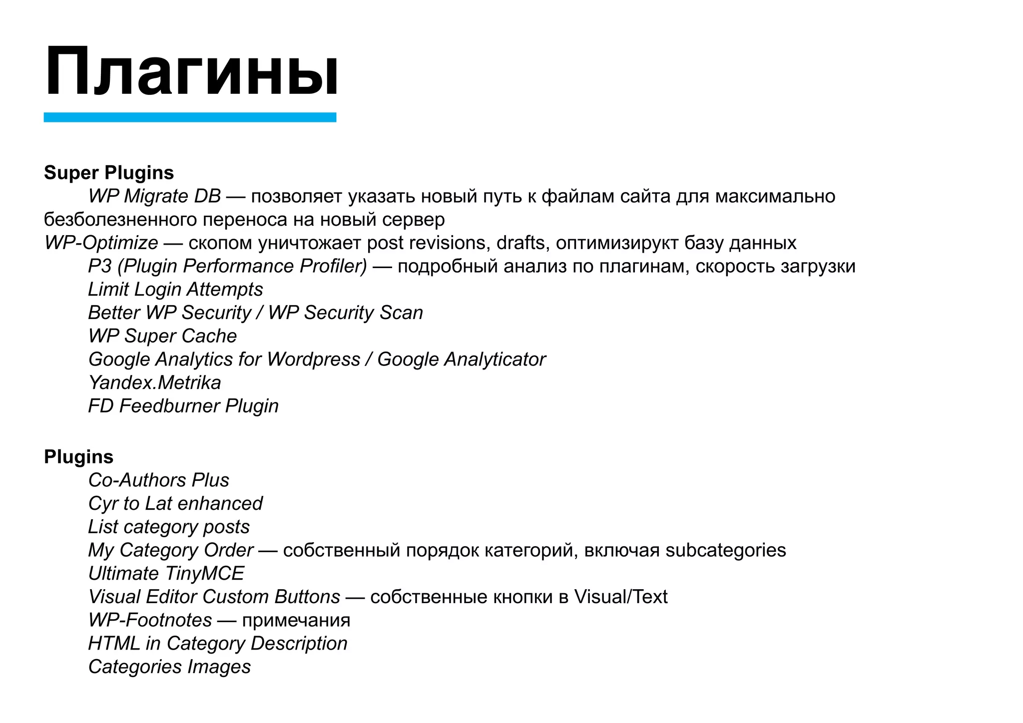 Плагины
Super Plugins
	   WP Migrate DB — позволяет указать новый путь к файлам сайта для максимально
безболезненного переноса на новый сервер
WP-Optimize — скопом уничтожает post revisions, drafts, оптимизирукт базу данных
	   P3 (Plugin Performance Profiler) — подробный анализ по плагинам, скорость загрузки
	   Limit Login Attempts
	   Better WP Security / WP Security Scan
	   WP Super Cache
	   Google Analytics for Wordpress / Google Analyticator
	   Yandex.Metrika
	   FD Feedburner Plugin

Plugins
	   Co-Authors Plus
	   Cyr to Lat enhanced
	   List category posts
	   My Category Order — собственный порядок категорий, включая subcategories
	   Ultimate TinyMCE
	   Visual Editor Custom Buttons — собственные кнопки в Visual/Text
	   WP-Footnotes — примечания
	   HTML in Category Description
	   Categories Images
 