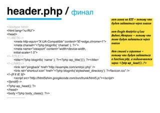 header.php / финал
                                                                                  нет линка на RSS — потому что
                                                                                  будет задаваться через плагин
<!doctype html>
<html lang=”ru-RU”>                                                                нет Google Analytics и/или
<head>                                                                             Яндекс.Метрики — потому что
<!--META-->                                                                        тоже будут задаваться через
	      <meta http-equiv=”X-UA-Compatible” content=”IE=edge,chrome=1”>
                                                                                   плагин
	      <meta charset=”<?php bloginfo( ‘charset’ ); ?>”>
	      <meta name=”viewport” content=”width=device-width,
	      initial-scale=1.0”>                                                         Нет стилей и скриптов —
<!--TITLE-->                                                                       потому что будут задаваться
	      <title><?php bloginfo( ‘name’ ); ?><?php wp_title(‘||’); ?></title>         в functions.php, а подключаются
<!--LINKS-->                                                                       через <?php wp_head(); ?>
	      <link rel=”pingback” href=”http://example.com/xmlrpc.php” />
	      <link rel=”shortcut icon” href=”<?php bloginfo(‘stylesheet_directory’); ?>/favicon.ico” />
<!--[if lt IE 9]>
	      <script src=”http://html5shim.googlecode.com/svn/trunk/html5.js”></script>
<![endif]-->
<?php wp_head(); ?>
</head>
<body <?php body_class(); ?>>
………………
 