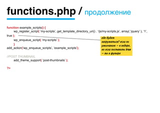 functions.php / продолжение
function example_scripts() {
	     wp_register_script( ‘my-scripts’, get_template_directory_uri() . ‘/js/my-scripts.js’, array( ‘jquery’ ), ‘1’,
true );
                                                                           где будет
	     wp_enqueue_script( ‘my-scripts’ );
                                                                           загружаться? если по
	     }                                                                    умолчанию — в хедере,
add_action(‘wp_enqueue_scripts’, ‘example_scripts’);
                                                                             но если поставить true
                                                                             — то в футере
//POST THUMBNAIL
	   add_theme_support( ‘post-thumbnails’ );

?>
 