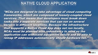 "NCAs are designed to take advantage of cloud computing
frameworks, which are composed of loosely-coupled cloud
services. That means that developers must break down
tasks into a separate services that can run on several
servers in different locations. Because the infrastructure
that supports a Native Cloud App does not run locally,
NCAs must be planned with redundancy in mind so the
application can withstand equipment failure and be able to
remap IP addresses automatically should hardware fail."
http://searchitoperations.techtarget.com/definition/native-cloud-application-NCA
 