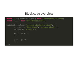 Block code overview
import { registerBlockType } from '@wordpress/blocks';
import { __ } from '@wordpress/i18n';
registerBlockType( 'create-block/faq-block', {
title: __( 'Faq Block', 'create-block' ),
category: 'widgets',
edit: () => {
},
save: () => {
},
} );
 