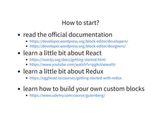 How to start?
read the oﬀicial documentation
learn a little bit about React
learn a little bit about Redux
learn how to build your own custom blocks
https://developer.wordpress.org/block-editor/developers/
https://developer.wordpress.org/block-editor/designers/
https://reactjs.org/docs/getting-started.html
https://www.youtube.com/watch?v=pgAvVxowaYU
https://egghead.io/courses/getting-started-with-redux
https://www.udemy.com/course/gutenberg/
 