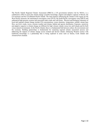 The Pacific Islands Regional Climate Assessment (PIRCA), a US government initiative led by NOAA, is a
collaborative effort to assess the climate change scientific knowledge, impacts and adaptive capacity in Hawaii, the
US territories and the US-affiliated Pacific Islands. The main features influencing the climate in this region are the
West Pacific monsoon, the intertropical convergence zone (ITCZ), the South Pacific convergence zone (SPCZ) and
subtropical high pressure systems and associated trade winds and cold fronts. Physical and biological indicators of
local and regional climate change include CO2 concentrations, ocean chemistry, temperature, rainfall, stream base
flow, sea level, winds, waves, extreme weather and climate, habitat and species distribution. Exposure, sensitivity
and adaptive capacity to climate change are different for high volcanic islands versus low atoll islands and for built
versus natural environments. In the Pacific Islands, there is a fundamental link between culture, the environment and
the economy. Building partnerships is fundamental for sustaining regional climate assessment process and
addressing the impacts of climate change across isolated and diverse islands. Enhancing Western science with
traditional knowledge is a partnership that is being explored in areas such as Samoa, Cook Islands and
Aotearoa/New Zealand.




                                                                                                           Page | 10  
 
 