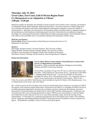Thursday, July 19, 2012
Great Lakes, East Coast, Gulf of Mexico Region Panel
Co-Management as an Adaptation to Climate
2:00 pm - 4:30 pm
Indigenous peoples are spiritually and culturally invested in specific areas and their values, meanings, and identities
are interlinked with the natural landscape and physical interactions. Ecosystem responses to climate change alter
our livelihoods and traditions and require unique adaptation and mitigation strategies to ensure the viability of
cultural practices. Important to the assessment of environmental change and related impacts to indigenous people is
the interlinked social and biophysical relationship people form that is often referred to as traditional ecological
knowledge. The connecting thread includes collaborating knowledge and joining together; which ultimately leads to
more effective and sustainable action in consultation, planning and responding to climate change.

Moderator and Speaker:
Ciro Lo Pinto, District Conservationist, Natural Resources Conservation Service, US
Department of Agriculture

Speakers:
John Daigle, Penobscot Nation, Associate Professor, The University of Maine
Natalie Michelle, Penobscot Nation, Graduate Student, The University of Maine
Jeff Mears, Environmental Area Manager, Oneida Tribe of Indians of Wisconsin
Seth Moore, Director of Biology and Environment, Grand Portage Band of Chippewa

Background information:

                                    Ciro Lo Pinto, District Conservationist, Natural Resources Conservation
                                    Service, US Department of Agriculture
                                    Presentation: Tribal consultation and adoption of Indigenous Stewardship
                                    Methods and NRCS Conservation Practices

                                   Ciro Lo Pinto is presently serving in his 28th year as a Soil Conservationist with
                                   the USDA - Natural Resources Conservation Service. The Mission of the NRCS
                                   is “Helping People Help the Land”. Ciro has served NRCS in three States,
                                   including New Jersey, New York and Pennsylvania. Ciro is presently serving in
                                   Tioga County, Pennsylvania as the District Conservationist. While in New
York; Ciro served as the NRCS Tribal Liaison, which included serving the Six Nations of the Haudenosaunee. Ciro
is of Hopi descent on his mom’s side of his family.

Mr. Lo Pinto served as the 2011 President of the American Indian/Alaska Native Employees Association for NRCS.
The purpose of the American Indian/Alaska Native Association for the NRCS is to strengthen the NRCS mission by
providing educational opportunities that foster the recruitment, retention, professional development, and career
advancement of American Indians and Alaska Natives within NRCS and other federal agencies. Furthermore, the
Association provides various training opportunities to improve NRCS services and outreach to American Indians
and Alaska Natives and to advocate for service to reservations and Indian Lands, and for the meeting of trust
responsibilities. It is through Ciro’s cooperation and especially due to the diligent work of others in the AIANEA
that the “Indigenous Stewardship Methods and NRCS Conservation Practices Guidebook” became accepted by his
agency. The guidebook is probably a first of its kind in any Federal agency.




                                                                                                            Page | 11  
 
 