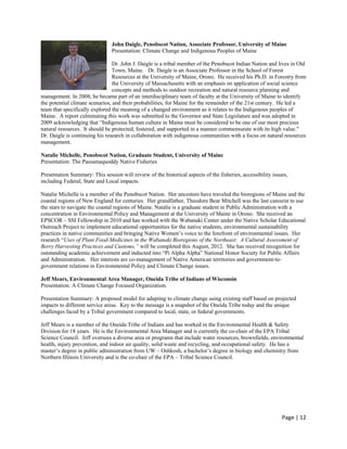 John Daigle, Penobscot Nation, Associate Professor, University of Maine
                                Presentation: Climate Change and Indigenous Peoples of Maine

                                Dr. John J. Daigle is a tribal member of the Penobscot Indian Nation and lives in Old
                                Town, Maine. Dr. Daigle is an Associate Professor in the School of Forest
                                Resources at the University of Maine, Orono. He received his Ph.D. in Forestry from
                                the University of Massachusetts with an emphasis on application of social science
                                concepts and methods to outdoor recreation and natural resource planning and
management. In 2008, he became part of an interdisciplinary team of faculty at the University of Maine to identify
the potential climate scenarios, and their probabilities, for Maine for the remainder of the 21st century. He led a
team that specifically explored the meaning of a changed environment as it relates to the Indigenous peoples of
Maine. A report culminating this work was submitted to the Governor and State Legislature and was adopted in
2009 acknowledging that “Indigenous human culture in Maine must be considered to be one of our most precious
natural resources. It should be protected, fostered, and supported in a manner commensurate with its high value.”
Dr. Daigle is continuing his research in collaboration with indigenous communities with a focus on natural resources
management.

Natalie Michelle, Penobscot Nation, Graduate Student, University of Maine
Presentation: The Passamaquoddy Native Fisheries

Presentation Summary: This session will review of the historical aspects of the fisheries, accessibility issues,
including Federal, State and Local impacts.

Natalie Michelle is a member of the Penobscot Nation. Her ancestors have traveled the bioregions of Maine and the
coastal regions of New England for centuries. Her grandfather, Theodore Bear Mitchell was the last canoeist to use
the stars to navigate the coastal regions of Maine. Natalie is a graduate student in Public Administration with a
concentration in Environmental Policy and Management at the University of Maine in Orono. She received an
EPSCOR – SSI Fellowship in 2010 and has worked with the Wabanaki Center under the Native Scholar Educational
Outreach Project to implement educational opportunities for the native students, environmental sustainability
practices in native communities and bringing Native Women’s voice to the forefront of environmental issues. Her
research “Uses of Plant Food-Medicines in the Wabanaki Bioregions of the Northeast: A Cultural Assessment of
Berry Harvesting Practices and Customs,” will be completed this August, 2012. She has received recognition for
outstanding academic achievement and inducted into “Pi Alpha Alpha” National Honor Society for Public Affairs
and Administration. Her interests are co-management of Native American territories and government-to-
government relations in Environmental Policy and Climate Change issues.

Jeff Mears, Environmental Area Manager, Oneida Tribe of Indians of Wisconsin
Presentation: A Climate Change Focused Organization.

Presentation Summary: A proposed model for adapting to climate change using existing staff based on projected
impacts to different service areas. Key to the message is a snapshot of the Oneida Tribe today and the unique
challenges faced by a Tribal government compared to local, state, or federal governments.

Jeff Mears is a member of the Oneida Tribe of Indians and has worked in the Environmental Health & Safety
Division for 18 years. He is the Environmental Area Manager and is currently the co-chair of the EPA Tribal
Science Council. Jeff oversees a diverse area or programs that include water resources, brownfields, environmental
health, injury prevention, and indoor air quality, solid waste and recycling, and occupational safety. He has a
master’s degree in public administration from UW – Oshkosh, a bachelor’s degree in biology and chemistry from
Northern Illinois University and is the co-chair of the EPA – Tribal Science Council.




                                                                                                             Page | 12  
 
 