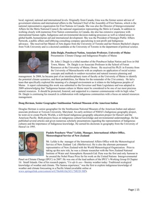 local, regional, national and international levels. Originally from Canada, Gina was the former senior advisor of
government relations and international affairs to the National Chief of the Assembly of First Nations, which is the
national representative organization for First Nations in Canada. She was also the Director of Intergovernmental
Affairs for the Metis National Council, the national organization representing the Metis in Canada. In addition to
working closely with numerous First Nation communities in Canada, she also has extensive experience with
international human rights, Indigenous and environmental decision-making processes as well as related areas in
global health, humanitarian aid and international development. She was the President of Strategix Public Affairs
Network, a public affairs and lobbying consulting company specializing in non-profit and Indigenous
advocacy. She received her Master of Arts degree from the University of Toronto and her Honors Bachelor's degree
from York University and is a doctoral candidate at the University of Toronto in the department of political science.

                               John Daigle, Penobscot Nation, Associate Professor, University of Maine
                               Presentation: Climate Change and Indigenous Peoples of Maine

                                Dr. John J. Daigle is a tribal member of the Penobscot Indian Nation and lives in Old
                                Town, Maine. Dr. Daigle is an Associate Professor in the School of Forest
                                Resources at the University of Maine, Orono. He received his Ph.D. in Forestry from
                                the University of Massachusetts with an emphasis on application of social science
                                concepts and methods to outdoor recreation and natural resource planning and
management. In 2008, he became part of an interdisciplinary team of faculty at the University of Maine to identify
the potential climate scenarios, and their probabilities, for Maine for the remainder of the 21st century. He led a
team that specifically explored the meaning of a changed environment as it relates to the Indigenous peoples of
Maine. A report culminating this work was submitted to the Governor and State Legislature and was adopted in
2009 acknowledging that “Indigenous human culture in Maine must be considered to be one of our most precious
natural resources. It should be protected, fostered, and supported in a manner commensurate with its high value.”
Dr. Daigle is continuing his research in collaboration with indigenous communities with a focus on natural resources
management.

Doug Herman, Senior Geographer Smithsonian National Museum of the American Indian

Douglas Herman is senior geographer for the Smithsonian National Museum of the American Indian and adjunct
associate professor at Towson University, Maryland. An early architect of NMAI’s Indigenous geography project,
he went on to create Pacific Worlds, a web-based indigenous-geography education project for Hawai'i and the
American Pacific. Both projects focus on indigenous cultural knowledge and environmental understandings. He has
published several articles and given numerous scholarly presentations regarding the representation of Indigenous
cultures and the importance of Indigenous knowledge. He earned his doctorate in geography from the University of
Hawai'i in 1995.

                          Pualele Penehuro “Pene” Lefale, Manager, International Affairs Office,
                          Meteorological Service of New Zealand

                          Mr. Lefale is the manager of the International Affairs Office with the Meteorological
                          Service of New Zealand Ltd. (MetService). He is also the alternate permanent
                          representative of New Zealand with the World Meteorological Organization. Prior to
                          taking up this new role, he was a climate researcher with the New Zealand National
                          Institute of Water and Atmospheric Research Ltd. Pene was the first and only Samoan to
                          be awared the Nobel Peace Prize for his work on the United Nations Intergovernmental
Panel on Climate Change (IPCC) in 2007. He was one of the lead authors of the IPCC’s Working Group II Chapter
16: Small Islands. One of his research papers, “Ua afa le aso—Stormy weather today: Traditional ecological
knowledge of weather and climate. The Samoa experience,” was the first to explore indigenous knowledge of
weather and climate forecasting in a Pacific Island (available online at
www.springerlink.com/content/w4170n44610n2431/?MUD=MP).




                                                                                                          Page | 15  
 
 