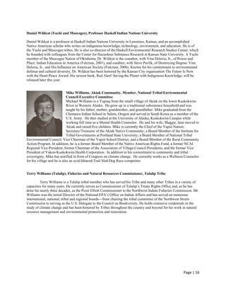 Daniel Wildcat (Yuchi and Muscogee), Professor Haskell Indian Nations University

Daniel Wildcat is a professor at Haskell Indian Nations University in Lawrence, Kansas, and an accomplished
Native American scholar who writes on indigenous knowledge, technology, environment, and education. He is of
the Yuchi and Muscogee tribes. He is also co-director of the Haskell Environmental Research Studies Center, which
he founded with colleagues from the Center for Hazardous Substance Research at Kansas State University. A Yuchi
member of the Muscogee Nation of Oklahoma, Dr. Wildcat is the coauthor, with Vine Deloria, Jr., of Power and
Place: Indian Education in America (Fulcrum, 2001), and coeditor, with Steve Pavlik, of Destroying Dogma: Vine
Deloria, Jr., and His Influence on American Society (Fulcrum, 2006). Known for his commitment to environmental
defense and cultural diversity, Dr. Wildcat has been honored by the Kansas City organization The Future Is Now
with the Heart Peace Award. His newest book, Red Alert! Saving the Planet with Indigenous Knowledge, will be
released later this year.


                             Mike Williams, Akiak Community, Member, National Tribal Environmental
                             Council Executive Committee
                             Michael Williams is a Yupiaq from the small village of Akiak on the lower Kuskokwim
                             River in Western Alaska. He grew up in a traditional subsistence household and was
                             taught by his father, mother, grandmother, and grandfather. Mike graduated from the
                             Chemawa Indian School in Salem, Oregon and served in South Korea as a member of the
                             U.S. Army. He then studied at the University of Alaska, Kuskokwim Campus while
                             working full time as a Mental Health Counselor. He and his wife, Maggie, later moved to
                             Akiak and raised five children. Mike is currently the Chief of the Yupiit Nation;
                             Secretary/Treasurer of the Akiak Native Community; a Board Member of the Institute for
                             Tribal Governments at Portland State University; a Board Member of National Tribal
Environmental Council; Vice Chairman of the Yupiit School District; and a Board Member of the Rural Community
Action Program. In addition, he is a former Board Member of the Native American Rights Fund, a former NCAI
Regional Vice President, former Chairman of the Association of Village Council Presidents, and the former Vice
President of Yukon-Kuskokwim Health Corporation. In addition to his commitment to community and tribal
sovereignty, Mike has testified in front of Congress on climate change. He currently works as a Wellness Counselor
for his village and he is also an avid Iditarod Trail Sled Dog Race competitor.


Terry Williams (Tulalip), Fisheries and Natural Resources Commissioner, Tulalip Tribe

          Terry Williams is a Tulalip tribal member who has served his Tribe and many other Tribes in a variety of
capacities for many years. He currently serves as Commissioner of Tulalip’s Treaty Rights Office and, as he has
done for nearly three decades, as the Point Elliott Commissioner to the Northwest Indian Fisheries Commission. Mr.
Williams was the initial Director of the National EPA’s Office on Indian Affairs and has served on numerous
international, national, tribal and regional boards---from chairing the tribal committee of the Northwest Straits
Commission to serving as the U.S. Delegate to the Council on Biodiversity. He holds extensive credentials in the
study of climate change and has been honored by Tribes throughout the country and beyond for his work in natural
resource management and environmental protection and restoration.




                                                                                                         Page | 16  
 
 