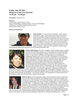 Friday, July 20, 2012
Witnesses to the First Stewards
11:30 am – 12:30 pm
Introduction: Micah McCarty

Speakers:
Nelson Kanuk, Student, Kipnuk, Alaska
Clarita Lefthand-Begay, Graduate Student, University of Washington
Ted Herrerra, Tap Pilam Coahuiltecan Nation, Texas
Kalei Nu`uhiwa, Maui, Hawaii

Background information:


                                                Nelson Kanuk is 17 years old and from Kipnuk, a small village in
                                                Southwestern Alaska. Nelson comes from a family that practices a
                                                traditional subsistence lifestyle and he believes that it has always
                                                been important to live in harmony and balance with the precious land
                                                that has been passed down to us. Nelson considers climate change to
                                                be the most important issue of our time: “Our winters are coming
                                                early, our ice sheets are melting at an alarming rate, permafrost melt
                                                is causing our land to erode and severe storms are forcing us to take
                                                shelter in schools.” Nelson has been a plaintiff in climate change-
related litigation and has been featured in an award-winning WITNESS video.

                                Clarita Lefthand-Begay, MS, Ph.D. Candidate, Institute for Risk Analysis and Risk
                                Communication (IRARC), Department of Environmental and Occupational Health
                                Sciences, University of Washington, Seattle, WA 98105. I’m a citizen of the Diné
                                Nation. I’m also a Ph.D. Candidate in the Department of Environmental and
                                Occupational Health Sciences in the University of Washington’s (UW) School of
                                Public Health. My graduate student research has ranged from environmental health
                                (EH) microbiology to tribal water issues. As a Master of Science (MS) student in
                                environmental health, I worked on a Microbial Source Tracking project in
                                Washington. After earning a MS in EH, I entered the doctoral program in
                                Environmental and Occupational Hygiene. At the end of 2009, I joined UW’s
                                Institute for Risk Analysis and Risk Communication. My doctoral work examines
                                disconnects between goals and values of the Clean Water Act, and Tribal cultural
                                values. Furthermore, we consider the opportunities and barriers experienced by
natural resource departments when developing water quality standards that are grounded in Indigenous values. In
this work we utilized a values-based approach to understand important aspects of water among tribal communities in
the Pacific Northwest and in the Southwest. This research will allow us to understand how tribal perceptions and
knowledge can inform issue of water quality, quantity and accessible.

                           Kalei Nu`uhiwa was born and raised on Maui and received the first master’s degree from
                           the University of Hawaii at Mānoa’s Kawaihuelani Center for Hawaiian Language. She
                           has been active in the restoration of the island of Kahoolawe, which was used for decades
                           as a military bombing target. Her primary discipline is papahulilani, the study of all aspects
                           of the atmosphere—its phenology, energies, cycles and isochronisms—from a Hawaiian
                           perspective. These atmospheric elements embody the pantheon of kino akua Hawai`i and
                           provide a fundamental function in ancestral memory, still essential in the modern Hawaiian
                           consciousness. Her passion is to elevate the Hawaiian consciousness to its highest
                           potential. She is a researcher and curriculum developer for the Papakū Makawalu Project
under the direction of Dr. Pualani Kanahele and the Edith Kanakaole Foundation. She coauthored the Papahulilani
section of the cultural use plan for Kanaloa-Kahoolawe: Kūkulu Ke Ea a Kanaloa, the Kūmokuhali`i—Forest

                                                                                                              Page | 17  
 
 