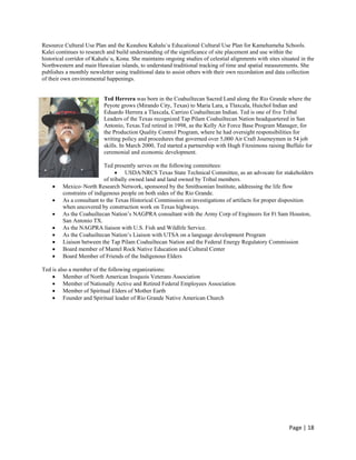 Resource Cultural Use Plan and the Keauhou Kahalu`u Educational Cultural Use Plan for Kamehameha Schools.
Kalei continues to research and build understanding of the significance of site placement and use within the
historical corridor of Kahalu`u, Kona. She maintains ongoing studies of celestial alignments with sites situated in the
Northwestern and main Hawaiian islands, to understand traditional tracking of time and spatial measurements. She
publishes a monthly newsletter using traditional data to assist others with their own recordation and data collection
of their own environmental happenings.


                           Ted Herrera was born in the Coahuiltecan Sacred Land along the Rio Grande where the
                           Peyote grows (Mirando City, Texas) to Maria Lara, a Tlaxcala, Huichol Indian and
                           Eduardo Herrera a Tlaxcala, Carrizo Coahuiltecan Indian. Ted is one of five Tribal
                           Leaders of the Texas recognized Tap Pilam Coahuiltecan Nation headquartered in San
                           Antonio, Texas.Ted retired in 1998, as the Kelly Air Force Base Program Manager, for
                           the Production Quality Control Program, where he had oversight responsibilities for
                           writing policy and procedures that governed over 5,000 Air Craft Journeymen in 54 job
                           skills. In March 2000, Ted started a partnership with Hugh Fitzsimons raising Buffalo for
                           ceremonial and economic development.

                           Ted presently serves on the following committees:
                                 USDA/NRCS Texas State Technical Committee, as an advocate for stakeholders
                           of tribally owned land and land owned by Tribal members.
        Mexico–North Research Network, sponsored by the Smithsonian Institute, addressing the life flow
         constrains of indigenous people on both sides of the Rio Grande.
        As a consultant to the Texas Historical Commission on investigations of artifacts for proper disposition
         when uncovered by construction work on Texas highways.
        As the Coahuiltecan Nation’s NAGPRA consultant with the Army Corp of Engineers for Ft Sam Houston,
         San Antonio TX.
        As the NAGPRA liaison with U.S. Fish and Wildlife Service.
        As the Coahuiltecan Nation’s Liaison with UTSA on a language development Program
        Liaison between the Tap Pilam Coahuiltecan Nation and the Federal Energy Regulatory Commission
        Board member of Mantel Rock Native Education and Cultural Center
        Board Member of Friends of the Indigenous Elders

Ted is also a member of the following organizations:
     Member of North American Iroquois Veterans Association
     Member of Nationally Active and Retired Federal Employees Association
     Member of Spiritual Elders of Mother Earth
     Founder and Spiritual leader of Rio Grande Native American Church




                                                                                                            Page | 18  
 
 
