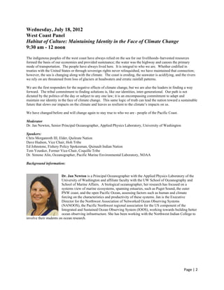 Wednesday, July 18, 2012
West Coast Panel
Habitat of Culture: Maintaining Identity in the Face of Climate Change
9:30 am - 12 noon

The indigenous peoples of the west coast have always relied on the sea for our livelihoods–harvested resources
formed the basis of our economies and provided sustenance; the water was the highway and canoes the primary
mode of transportation. The people have always lived here. It is integral to who we are. Whether codified in
treaties with the United States or through sovereign rights never relinquished, we have maintained that connection;
however, the sea is changing along with the climate. The coast is eroding, the seawater is acidifying, and the rivers
we rely on are threatened from loss of glaciers at headwaters and erratic rainfall patterns.

We are the first responders for the negative effects of climate change, but we are also the leaders in finding a way
forward. The tribal commitment to finding solutions is, like our identities, inter-generational. Our path is not
dictated by the politics of the day or subject to any one law; it is an encompassing commitment to adapt and
maintain our identity in the face of climate change. This same logic of truth can lead the nation toward a sustainable
future that slows our impacts on the climate and leaves us resilient to the climate’s impacts on us.

We have changed before and will change again to stay true to who we are - people of the Pacific Coast.

Moderator
Dr. Jan Newton, Senior Principal Oceanographer, Applied Physics Laboratory, University of Washington

Speakers:
Chris Morganroth III, Elder, Quileute Nation
Dave Hudson, Vice Chair, Hoh Tribe
Ed Johnstone, Fishery Policy Spokesman, Quinault Indian Nation
Tom Younker, Former Vice-Chair, Coquille Tribe
Dr. Simone Alin, Oceanographer, Pacific Marine Environmental Laboratory, NOAA

Background information:


                         Dr. Jan Newton is a Principal Oceanographer with the Applied Physics Laboratory of the
                         University of Washington and affiliate faculty with the UW School of Oceanography and
                         School of Marine Affairs. A biological oceanographer, her research has focused on a
                         systems view of marine ecosystems, spanning estuaries, such as Puget Sound, the outer
                         PNW coast, and the open Pacific Ocean, assessing factors such as human and climate
                         forcing on the characteristics and productivity of these systems. Jan is the Executive
                         Director for the Northwest Association of Networked Ocean Observing Systems
                         (NANOOS), the Pacific Northwest regional association for the US component of the
                         Integrated and Sustained Ocean Observing System (IOOS), working towards building better
                         ocean observing infrastructure. She has been working with the Northwest Indian College to
involve their students on ocean research.




                                                                                                             Page | 2  
 
 