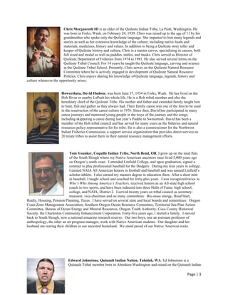 Chris Morganroth III is an elder of the Quileute Indian Tribe, La Push, Washington. He
                        was born in Forks, Wash. on February 24, 1939. Chris was raised up to the age of 11 by his
                        grandmother who spoke only the Quileute language. She imparted to him many legends and
                        stories as well as her extensive knowledge of the culture; including native foods and
                        materials, medicines, history and values. In addition to being a Quileute story teller and
                        keeper of Quileute history and culture, Chris is a master carver, specializing in canoes, both
                        full sized and model as well as paddles, rattles, and masks. Chris served as Director of
                        Quileute Department of Fisheries from 1974 to 1981. He also served several terms on the
                        Quileute Tribal Council. For 14 years he taught the Quileute language, carving and science
                        at the Quileute Tribal School. Presently, Chris serves on the Quileute Natural Resource
                        Committee where he is actively engaged in development of Quileute Natural Resource
                        Policies. Chris enjoys sharing his knowledge of Quileute language, legends, history and
culture whenever the opportunity arises.


                       Howeeshata, David Hudson, was born June 17, 1954 in Forks, Wash. He has lived on the
                       Hoh River or nearby LaPush his whole life. He is a Hoh tribal member and also the
                       hereditary chief of the Quileute Tribe. His mother and father and extended family taught him
                       to hunt, fish and gather as they always had. Their family canoe was one of the first to be used
                       in the resurrection of the canoe culture in 1976. Since then, David has participated in many
                       canoe journeys and mentored young people in the ways of the journey and the songs,
                       including skippering a canoe during last year’s Paddle to Swinomish. David has been a
                       member of the Hoh tribal council and has served for many years as the fisheries and natural
                       resources policy representative for his tribe. He is also a commissioner for the Northwest
                       Indian Fisheries Commission, a support service organization that provides direct services to
                       20 treaty tribes to assist them in their natural resource management efforts.



                             Tom Younker, Coquille Indian Tribe, North Bend, OR. I grew up on the mud flats
                             of the South Slough where my Native American ancestors once lived 5,000 years ago
                             on Oregon’s south coast. I attended Linfield College, and upon graduation, signed a
                             contract to play professional baseball for the Dodgers. During my four years in college,
                             I earned NAIA All American honors in football and baseball and was named Linfield’s
                             scholar-athlete. I also earned my masters degree in education there. After a short stint
                             in baseball, I taught school and coached for forty-plus years. I was recognized twice in
                             Who’s Who Among America’s Teachers, received honors as an All-state high school
                             coach in two sports, and have been inducted into three Halls of Fame: high school,
                             college, and NAIA, District 2. I served twenty years on tribal council as secretary-
                             treasurer, vice-chairman and on many committees: Bio-mass energy, Head Start,
Realty, Housing, Pension Planning, Taxes. I have served on several state and local boards and committees: Oregon
Coast Zone Management Association, Southern Oregon Ocean Resource Committee, Territorial Sea Plan Action
Committee, Bureau of Ocean Energy and Mineral Resources, Oregon Youth Authority, Coos County Historical
Society, the Charleston Community Enhancement Corporation. Forty-five years ago, I started a family. I moved
back to South Slough, now a national estuarine research reserve. Our two boys, one an assistant professor of
anthropology, the other an art program manager, work with Native American students. Our daughter and her
husband are rearing their children in our ancestral homeland. We stand proud of our Native American roots.




                            Edward Johnstone, Quinault Indian Nation, Taholah, WA. Ed Johnstone is a
                            Quinault Tribal member born in Aberdeen Washington and raised on the Quinault Indian

                                                                                                            Page | 3  
 
 