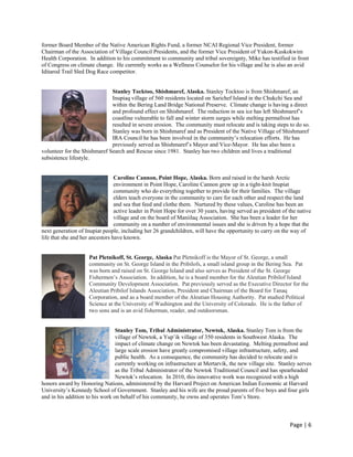 former Board Member of the Native American Rights Fund, a former NCAI Regional Vice President, former
Chairman of the Association of Village Council Presidents, and the former Vice President of Yukon-Kuskokwim
Health Corporation. In addition to his commitment to community and tribal sovereignty, Mike has testified in front
of Congress on climate change. He currently works as a Wellness Counselor for his village and he is also an avid
Iditarod Trail Sled Dog Race competitor.


                              Stanley Tocktoo, Shishmaref, Alaska. Stanley Tocktoo is from Shishmaref, an
                              Inupiaq village of 560 residents located on Sarichef Island in the Chukchi Sea and
                              within the Bering Land Bridge National Preserve. Climate change is having a direct
                              and profound effect on Shishmaref. The reduction in sea ice has left Shishmaref’s
                              coastline vulnerable to fall and winter storm surges while melting permafrost has
                              resulted in severe erosion. The community must relocate and is taking steps to do so.
                              Stanley was born in Shishmaref and as President of the Native Village of Shishmaref
                              IRA Council he has been involved in the community’s relocation efforts. He has
                              previously served as Shishmaref’s Mayor and Vice-Mayor. He has also been a
volunteer for the Shishmaref Search and Rescue since 1981. Stanley has two children and lives a traditional
subsistence lifestyle.


                                 Caroline Cannon, Point Hope, Alaska. Born and raised in the harsh Arctic
                                 environment in Point Hope, Caroline Cannon grew up in a tight-knit Inupiat
                                 community who do everything together to provide for their families. The village
                                 elders teach everyone in the community to care for each other and respect the land
                                 and sea that feed and clothe them. Nurtured by these values, Caroline has been an
                                 active leader in Point Hope for over 30 years, having served as president of the native
                                 village and on the board of Maniilaq Association. She has been a leader for her
                                 community on a number of environmental issues and she is driven by a hope that the
next generation of Inupiat people, including her 26 grandchildren, will have the opportunity to carry on the way of
life that she and her ancestors have known.


                     Pat Pletnikoff, St. George, Alaska Pat Pletnikoff is the Mayor of St. George, a small
                     community on St. George Island in the Pribilofs, a small island group in the Bering Sea. Pat
                     was born and raised on St. George Island and also serves as President of the St. George
                     Fishermen’s Association. In addition, he is a board member for the Aleutian Pribilof Island
                     Community Development Association. Pat previously served as the Executive Director for the
                     Aleutian Pribilof Islands Association, President and Chairman of the Board for Tanaq
                     Corporation, and as a board member of the Aleutian Housing Authority. Pat studied Political
                     Science at the University of Washington and the University of Colorado. He is the father of
                     two sons and is an avid fisherman, reader, and outdoorsman.


                                 Stanley Tom, Tribal Administrator, Newtok, Alaska. Stanley Tom is from the
                                 village of Newtok, a Yup’ik village of 350 residents in Southwest Alaska. The
                                 impact of climate change on Newtok has been devastating. Melting permafrost and
                                 large scale erosion have greatly compromised village infrastructure, safety, and
                                 public health. As a consequence, the community has decided to relocate and is
                                 currently working on infrastructure at Mertarvik, the new village site. Stanley serves
                                 as the Tribal Administrator of the Newtok Traditional Council and has spearheaded
                                 Newtok’s relocation. In 2010, this innovative work was recognized with a high
honors award by Honoring Nations, administered by the Harvard Project on American Indian Economic at Harvard
University’s Kennedy School of Government. Stanley and his wife are the proud parents of five boys and four girls
and in his addition to his work on behalf of his community, he owns and operates Tom’s Store.



                                                                                                              Page | 6  
 
 