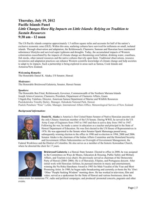 Thursday, July 19, 2012
Pacific Islands Panel
Little Changes Have Big Impacts on Little Islands: Relying on Tradition to
Sustain Resources
9:30 am - 12 noon
The US Pacific islands comprise approximately 1.5 million square miles and accounts for half of the nation’s
exclusive economic zone (EEZ). Within this area, seafaring cultures have survived for millennia on small, isolated
islands. Through observation and adaptation, the Refaluwasch, Chamorro, Samoan and Hawaiian have maintained
subsistence lifestyles and survived super typhoons and droughts. Today, the accumulated impacts of Western
colonization exacerbated by the impacts of climate change are threatening coral habitat, drinking water, coastlines,
fish stocks, other natural resources and the native cultures that rely upon them. Traditional observations, resource
inventories and adaptation practices can enhance Western scientific knowledge of climate change and help societies
to adapt to its impacts. Such a partnership is being explored in areas such as Samoa, Cook Islands and
Aotearoa/New Zealand.

Welcoming Remarks:
The Honorable Daniel K. Akaka, US Senator, Hawaii

Moderator:
The Honorable Brickwood Galuteria, Senator, Hawaii Senate

Speakers:
The Honorable Ben Fitial, Refaluwasch, Governor, Commonwealth of the Northern Mariana Islands
Joseph Artero-Cameron, Chamorro, President, Department of Chamorro Affairs, Guam
Ufagafa Ray Tulafono, Director, American Samoa Department of Marine and Wildlife Resources
Paulokaleioku Timothy Bailey, Manager, Haleakala National Park, Hawaii
Pualele Penehuro “Pene” Lefale, Manager, International Affairs Office, Meteorological Service of New Zealand

Background information:

                       Daniel K. Akaka is America’s first United States Senator of Native Hawaiian ancestry and
                       the only Chinese American member of the US Senate. During WWII, he served in the US
                       Army Corps of Engineers from 1943 to 1945 and then in active duty from 1945 to 1947.
                       Following the war, he made a career in education as a teacher and principal in the State of
                       Hawaii Department of Education. He was first elected to the US House of Representatives in
                       1976. He was appointed to the Senate when Senator Spark Matsunaga passed away,
                       subsequently winning election to the office in 1990 and re-election in 1994, 2000 and 2006.
                       Senator Akaka is the chairman of the Indian Affairs Committee and the Homeland Security
                       and Government Affairs Subcommittee on Oversight of Government Management, the
Federal Workforce and the District of Columbia. He also serves as a member of the historic Kawaiahao Church,
where he directed the choir for 17 years.

                       Brickwood Galuteria is a Hawaii State Senator. Elected to office in 2008, he was assigned
                       to the Committees on Ways & Means, Education & Housing, Public Safety and Military
                       Affairs, and Tourism (vice chair). He previously served as chairman of the Democratic
                       Party of Hawaii (2004–2006). He is of Hawaiian, Filipino, and Portuguese descent. After
                       initial work with Hawaiian Airlines, he pursued interests in music and entertainment,
                       winning the Na Hoku Hanohano Award in 1985 for Male Vocalist of the Year and Most
                       Promising Artist. In 1980, he began radio broadcasting and currently co-hosts the Na `Oiwi
                       `Olino “People Seeking Wisdom” morning show. He has worked in television, film and
                       video; served as a spokesman for the State of Hawaii and various businesses; done the
voice-overs for numerous TV, radio and political campaigns; and produced/ promoted concerts, pageants and other
events.

                                                                                                           Page | 7  
 
 