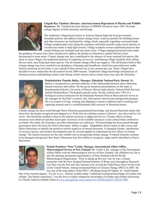 Ufagafa Ray Tulafono, Director, American Samoa Department of Marine and Wildlife
                        Resources. Mr. Tulafono has been director of DMWR off and on since 1985. He holds
                        college degrees in both chemistry and biology.

                         The traditional village-based system in America Samoa helps the local government
                         formulate policies and address climate change issues. Land use permits for building homes
                         and other structures are facilitated by village chiefs, especially regarding communal lands.
                         Village residents plant trees along the coastlines and build seawalls using sawed sections of
                         coconut tree trunks to help fight erosion. Village residents oversee traditional practices that
                         sustain fishing near wetlands and near-shore areas. Village-managed protected areas under
the guidance of matais have been introduced to address the decline in subsistence catches that have been
documented in some areas. Climate change may have contributed to the absence of some seasonal fish species like
akule in some villages, but traditional practices of requiring ula mosooi, and banning village residents from selling
the lau catch, may bring back these species. Not all climate change effects are negative. The old farmers believe that
climate change may have resulted in an abundance of bananas and breadfruits, which have provided more stable
food by maturing several times a year instead of their normal one to two seasons per year. Some villages have
decided to move inland after the devastation by the 2009 tsunami. Traditional village knowledge and practices of
sharing resources and planting certain crops during certain seasons and at certain areas may ease the relocation.

                         Paulokaleioku Timothy Bailey, Manager, Haleakala National Park, Hawaii. Mr.
                         Bailey is recognized as a premier authority of the relationship between native Hawaiian
                         natural resources and culture. He has given numerous presentations on this topic at
                         Kamehameha Schools, University of Hawaii, Hawaii high schools, National Park Services
                         and the Hoohanohano I Na Kupuna puwalu series. He has worked since 1992 as a
                         biological science technician for the Haleakala National Park on Maui and now serves as
                         the manager for the Park’s aviation, fire, feral animal removal and management program.
                         He is an expert in living, working and adapting to remote conditions and in tracking and
                         capturing animals and is a certified primary bird surveyor in Hawaiian forests.

Climate change has been noted through Native Hawaiian generational knowledge, and ancient Hawaiian chants talk
about how the people recognized and adapted to it. With only two definite seasons in Hawaii—kau (dry) and ho`oilo
(wet)—the Hawaiians needed to observe the natural resources to adapt and survive. Climate effects on these
resources were observed and then acted upon. Inventory of all available resources is also critical when confined to
an island. One chant, the Kumulipo, provides information as a reference. This knowledge has been passed through
generations and is the basis for Native Hawaiians’ ability to adapt. Adaptability allows nature to take course and
allows Hawaiians to identify the positives and the negatives of natural processes. A changing climate, introduction
of invasive species, and modern development must be viewed together to understand the true effects of climate
change. The natural resources are the only reliable tool in recognizing climate change. If natural elements continue
to be damaged and ignored, then Native Hawaiians lose their ability to recognize, adapt and be identified as Native
Hawaiians.

                            Pualele Penehuro “Pene” Lefale, Manager, International Affairs Office,
                            Meteorological Service of New Zealand. Mr. Lefale is the manager of the International
                            Affairs Office with the Meteorological Service of New Zealand Ltd. (MetService). He is
                            also the alternate permanent representative of New Zealand with the World
                            Meteorological Organization. Prior to taking up this new role, he was a climate
                            researcher with the New Zealand National Institute of Water and Atmospheric Research
                            Ltd. Pene was the first and only Samoan to be awared the Nobel Peace Prize for his work
                            on the United Nations Intergovernmental Panel on Climate Change (IPCC) in 2007. He
                            was one of the lead authors of the IPCC’s Working Group II Chapter 16: Small Islands.
One of his research papers, “Ua afa le aso—Stormy weather today: Traditional ecological knowledge of weather and
climate. The Samoa experience,” was the first to explore indigenous knowledge of weather and climate forecasting
in a Pacific Island (available online at www.springerlink.com/content/w4170n44610n2431/?MUD=MP).



                                                                                                              Page | 9  
 
 