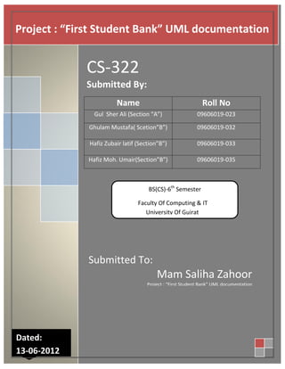 Project : “First Student Bank” UML documentation


             CS-322
             Submitted By:
                        Name                                  Roll No
               Gul Sher Ali (Section “A”)                  09606019-023

             Ghulam Mustafa( Scetion”B”)                   09606019-032

              Hafiz Zubair latif (Section”B”)              09606019-033

             Hafiz Moh. Umair(Section”B”)                  09606019-035



                                     BS(CS)-6th Semester

                                 Faculty Of Computing & IT
                                    University Of Gujrat




             Submitted To:
                                         Mam Saliha Zahoor
                                     Project : “First Student Bank” UML documentation




Dated:
13-06-2012
 