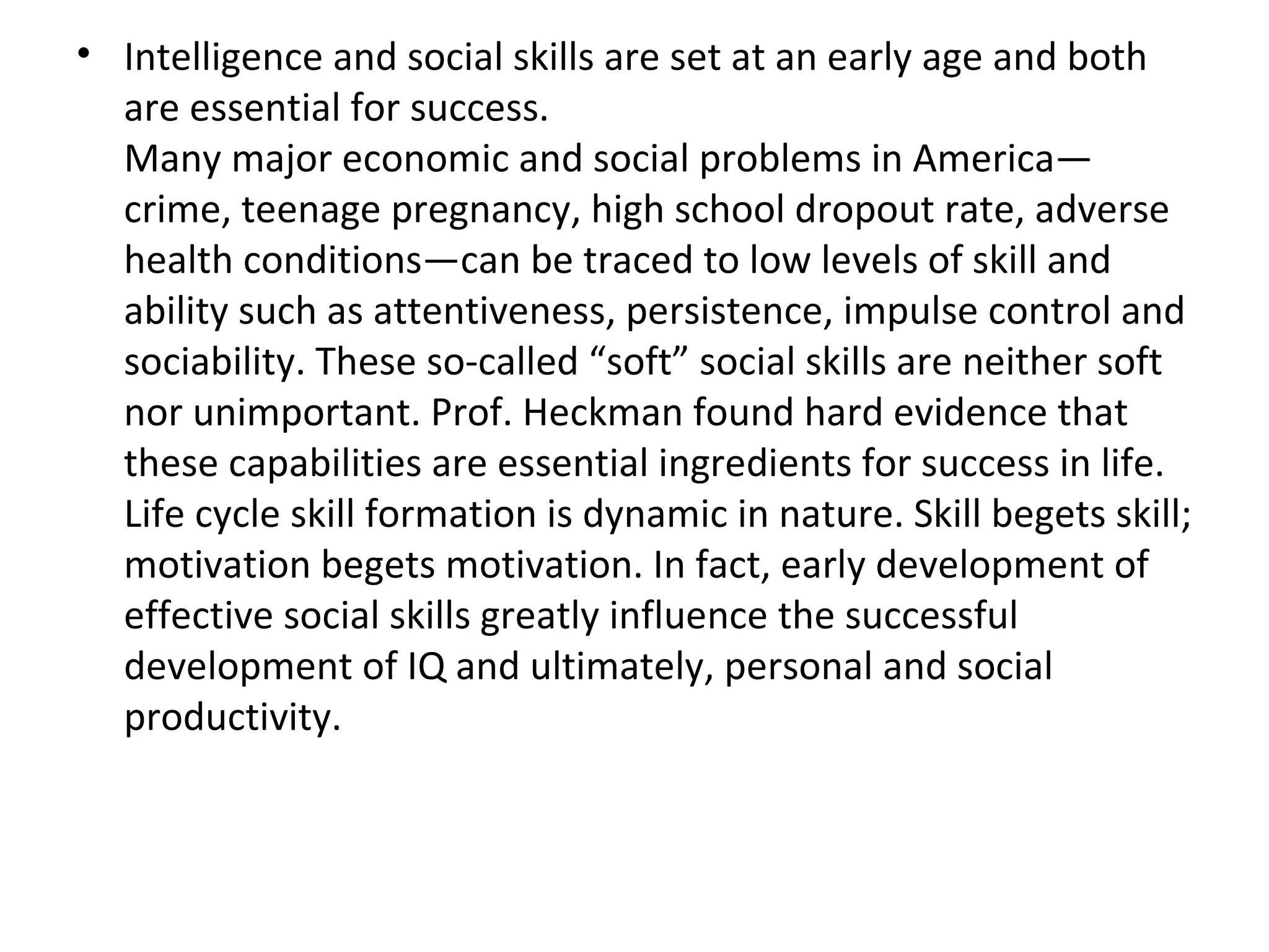 Intelligence and social skills are set at an early age and both are essential for success. Many major economic and social problems in America—crime, teenage pregnancy, high school dropout rate, adverse health conditions—can be traced to low levels of skill and ability such as attentiveness, persistence, impulse control and sociability. These so-called “soft” social skills are neither soft nor unimportant. Prof. Heckman found hard evidence that these capabilities are essential ingredients for success in life. Life cycle skill formation is dynamic in nature. Skill begets skill; motivation begets motivation. In fact, early development of effective social skills greatly influence the successful development of IQ and ultimately, personal and social productivity. 