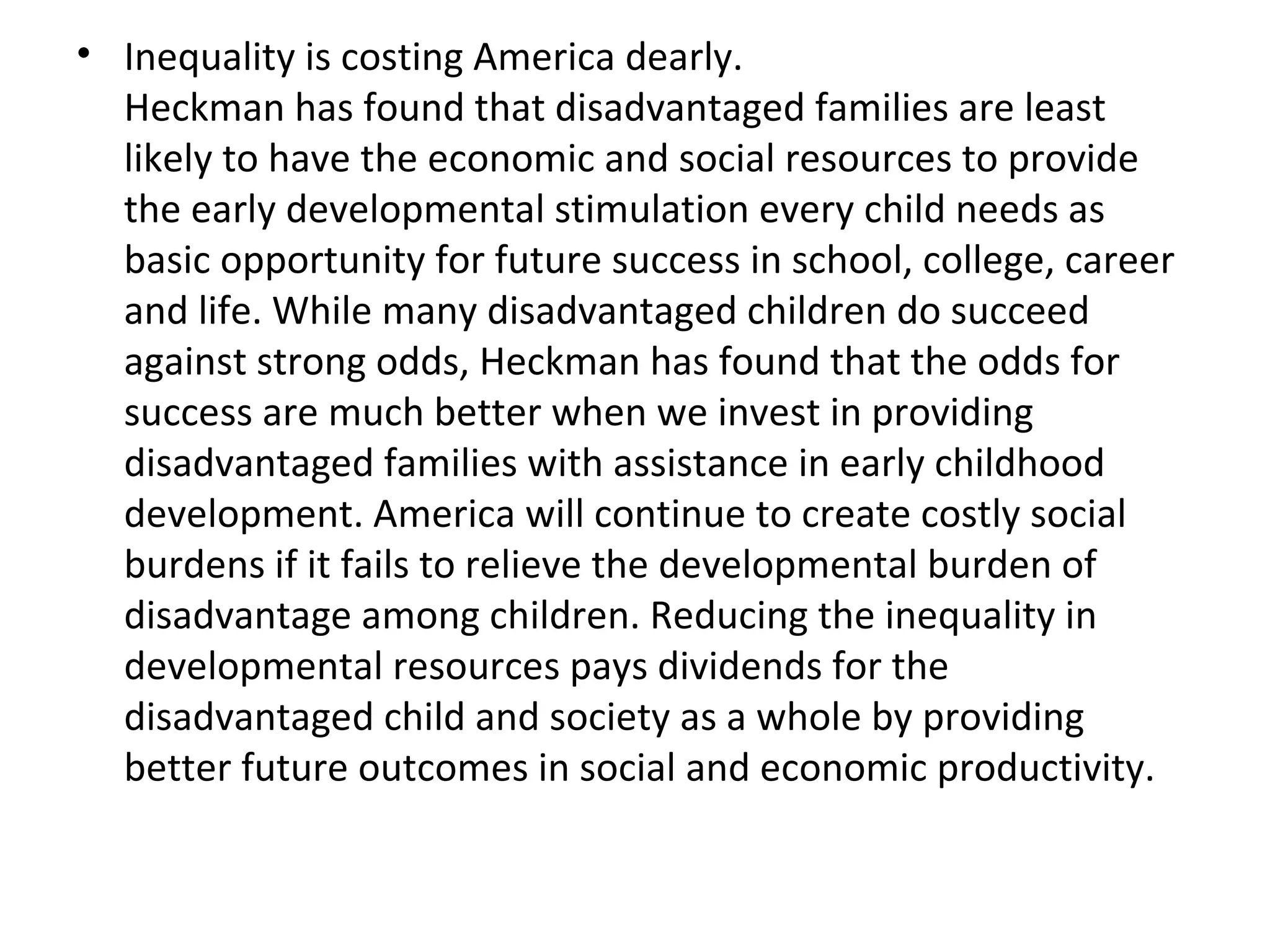 Inequality is costing America dearly.  Heckman has found that disadvantaged families are least likely to have the economic and social resources to provide the early developmental stimulation every child needs as basic opportunity for future success in school, college, career and life. While many disadvantaged children do succeed against strong odds, Heckman has found that the odds for success are much better when we invest in providing disadvantaged families with assistance in early childhood development. America will continue to create costly social burdens if it fails to relieve the developmental burden of disadvantage among children. Reducing the inequality in developmental resources pays dividends for the disadvantaged child and society as a whole by providing better future outcomes in social and economic productivity. 