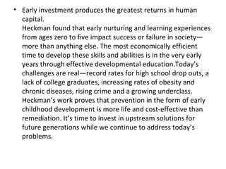 Early investment produces the greatest returns in human capital.  Heckman found that early nurturing and learning experiences from ages zero to five impact success or failure in society—more than anything else. The most economically efficient time to develop these skills and abilities is in the very early years through effective developmental education.Today’s challenges are real—record rates for high school drop outs, a lack of college graduates, increasing rates of obesity and chronic diseases, rising crime and a growing underclass. Heckman’s work proves that prevention in the form of early childhood development is more life and cost-effective than remediation. It’s time to invest in upstream solutions for future generations while we continue to address today’s problems. 