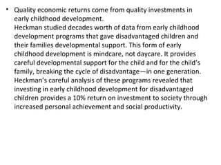 Quality economic returns come from quality investments in early childhood development.  Heckman studied decades worth of data from early childhood development programs that gave disadvantaged children and their families developmental support. This form of early childhood development is mindcare, not daycare. It provides careful developmental support for the child and for the child’s family, breaking the cycle of disadvantage—in one generation. Heckman’s careful analysis of these programs revealed that investing in early childhood development for disadvantaged children provides a 10% return on investment to society through increased personal achievement and social productivity. 