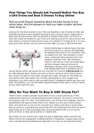 First Things You Should Ask Yourself Before You Buy
a UAV Drone and Best 5 Drones To Buy Online
Here as some Popular Questions about the best drones to buy
online today. And the answers to help you make a better decision
when doing so.
Looking for the best drones to buy? We put together a list of some of what are
probably questions many people wanting to buy a drone online might have or
have had at some point. And we decided to answer them from our POV in a
way that might be helpful to you if you are looking around for where to buy the
best drone or what the best drone to buy is to whether it’s legal to fly it in your
area and other things you will want to know after you buy a UAV drone also.
Drone technology is improving by the day.
From the looks of it, drones will definitely
be adopted and used in our everyday lives
by people over the next decade in many
ways, replacing many peoples jobs, but
possibly creating more. But creatively
used to improve our lives and speed them
up from Amazon delivery drones to
ambulance drones, from pizza drones to
mail drones that have a practical use to
racing drones which are purely for fun and lots of it now as #droneraces are
an international sport. Maybe you have a drone racing or drone flying club in
your area? The tech is now good enough and cheap enough for the public to
buy and fly with. But before you do that, depending on your budget and
intentions, you may want to ask yourself these 5 questions before you buy and
from the answers, you will be better prepared about what type or kind of drone
to buy that’s right for you!
Why Do You Want To Buy A UAV Drone For?
There’s many reasons people would want to buy a drone and do so. From
professional reasons to novelty/entertainment reasons. To most it is the thrill
of being the user of a UAV. The power that it can bring to the operator. And the
possibilities and opportunities that it has. Maybe you are just curious about
them and want to try one out for yourself as a hobby and want a small sized
learner drone or a professional drone that isn’t too expensive but still has some
good features to it like long flight time and good battery life or you want a
camera drone to take aerial photos or videos with.
But mostly to buy a drone you need to have a legitimate reason and fit into
either one of two categories. Professionalists or Hobbyists. I guess some could
even call themselves professional hobbyists! You may be a professional that
 