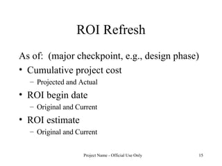 ROI Refresh As of:  (major checkpoint, e.g., design phase) Cumulative project cost Projected and Actual ROI begin date Original and Current ROI estimate Original and Current 