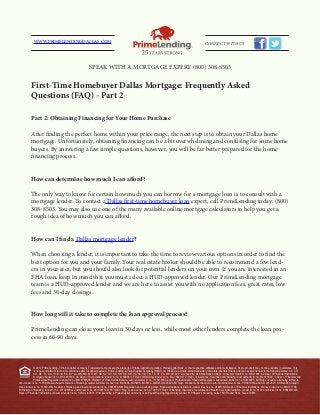 First-Time Homebuyer Dallas Mortgage: Frequently Asked
Questions (FAQ) - Part 2
Part 2: Obtaining Financing for Your Home Purchase
After finding the perfect home within your price range, the next step is to obtain your Dallas home
mortgage. Unfortunately, obtaining financing can be a bit overwhelming and confusing for some home
buyers. By answering a few simple questions, however, you will be far better prepared for the home
financing process.
How can determine how much I can afford?
The only way to know for certain how much you can borrow for a mortgage loan is to consult with a
mortgage lender. To contact a Dallas first-time homebuyer loan expert, call PrimeLending today: (800)
308-8503. You may also use one of the many available online mortgage calculators to help you get a
rough idea of how much you can afford.
How can I find a Dallas mortgage lender?
When choosing a lender, it is important to take the time to review various options in order to find the
best option for you and your family. Your real estate broker should be able to recommend a few lend-
ers in your area, but you should also look for potential lenders on your own. If you are interested in an
FHA loan, keep in mind that you must select a HUD-approved lender. Our PrimeLending mortgage
team is a HUD-approved lender and we are here to assist you with no application fees, great rates, low
fees and 30-day closings.
How long will it take to complete the loan approval process?
PrimeLending can close your loan in 30 days or less, while most other lenders complete the loan pro-
cess in 60-90 days.
© 2012 PrimeLending, A PlainsCapital Company. Trade/service marks are the property of PlainsCapital Corporation, PlainsCapital Bank, or their respective affiliates and/or subsidiaries. Some products may not be available in all states. This
is not a commitment to lend. Restrictions apply. All rights reserved. PrimeLending, A PlainsCapital Company (NMLS no: 13649) is a wholly-owned subsidiary of a state-chartered bank and is an exempt lender in the following states: AK, AR,
CO, DE, FL, GA, HI, ID, IA, KS, KY, LA, MN, MS, MO, MT, NE, NV, NY, NC, OH, OK, OR, PA, SC, SD, TN, TX, UT, VA, WV, WI, WY. Licensed by: AL State Banking Dept.- consumer credit lic no. MC21004; AZ Dept. of Financial Institutions-
mortgage banker lic no. BK 0907334; CA Dept. of Corporations- lender lic no. 4130996; CT Dept. of Banking- lender lic no. ML-13649; D.C. Dept. of Insurance, Securities and Banking- dual authority lic no. MLO13649; IL Dept. of Financial and
Professional Regulation- lender lic no. MB.6760635; IN Dept. of Financial Institutions- sub lien lender lic no. 11169; ME Dept. of Professional & Financial Regulation- supervised lender lic no. SLM8285; MD Dept. of Labor, Licensing & Regula-
tion- lender lic no. 11058; Massachusetts Division of Banking– lender & broker license nos. MC5404, MC5406, MC5414, MC5450, MC5405; MI Dept. of Labor & Economic Growth- broker/lender lic nos. FR 0010163 and SR 0012527; NH Banking Depart-
ment- lender lic no. 14553-MB; NJ Dept. of Banking and Insurance-lender lic no. 0803658; NM Regulation and Licensing Dept. Financial Institutions Division- lender licaense no. 01890; ND Dept. of Financial Institutions- money broker lic no. MB101786;
RI Division of Banking- lender lic no. 20102678LL and broker lic no. 20102677LB; TX OCCC Reg. Loan License- lic no. 7293; VT Dept. of Banking, Insurance, Securities and Health Care Administration- lender lic no. 6127 and broker lic no. 0964MB; WA
Dept. of Financial Institutions-consumer lender lic no. 520-CL-49075. PrimeLending, A PlainsCapital Company is an Equal Housing Opportunity Lender. 810 Hester’s Crossing, Suite 150 | Round Rock, Texas 78681
WWW.PRIMELENDINGDALLAS.COM CONNECT WITH US
SPEAK WITH A MORTGAGE EXPERT (800) 308-8503
 