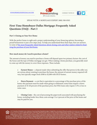WWW.PRIMELENDINGDALLAS.COM                                                                                                                                  CONNECT WITH US




                                                               SPEAK WITH A MORTGAGE EXPERT (800) 308-8503

           First-Time Homebuyer Dallas Mortgage: Frequently Asked
           Questions (FAQ) - Part 3

           Part 3: Closing on Your New Home

           With the perfect home in sight and a proper understanding of your financing options, becoming a
           proud homeowner is just a few steps away. To help you understand these final steps, here are answers
           to some of the most Frequently Asked Questions about closing costs and other matters related to final-
           izing the purchase of your first home.


           How much money do I need to purchase a home?

           The amount of money you need to purchase a home will depend upon two primary factors: the cost of
           the house and the type of Dallas mortgage you get. When making a home purchase, you generally need
           to come up with the money to cover three expenses. These include:


                                   •	 Earnest	Money	– a deposit made when submitting the offer that proves to the seller you
                                   are serious about wanting to purchase the house; the amount of earnest money required will
                                   vary, but typically ranges from $500 to $2,000 with HUD homes.


                                   •	 Down	Payment	–	a cost that is equivalent to a percentage of the purchase price of the
                                   home; this payment must be made when going to settlement; some loans require a down
                                   payment of 10-20 percent of the purchase price, but FHA loans only require 3.5% or less in
                                   some cases.


                                   •	 Closing	Costs	–	the cost of processing the paperwork associated with purchasing the
                                   house, including lender fees; these costs average 3 to 4 percent of the price of the home and
                                   may be paid for you.




               © 2012 PrimeLending, A PlainsCapital Company. Trade/service marks are the property of PlainsCapital Corporation, PlainsCapital Bank, or their respective affiliates and/or subsidiaries. Some products may not be available in all states. This
               is not a commitment to lend. Restrictions apply. All rights reserved. PrimeLending, A PlainsCapital Company (NMLS no: 13649) is a wholly-owned subsidiary of a state-chartered bank and is an exempt lender in the following states: AK, AR,
               CO, DE, FL, GA, HI, ID, IA, KS, KY, LA, MN, MS, MO, MT, NE, NV, NY, NC, OH, OK, OR, PA, SC, SD, TN, TX, UT, VA, WV, WI, WY. Licensed by: AL State Banking Dept.- consumer credit lic no. MC21004; AZ Dept. of Financial Institutions-
               mortgage banker lic no. BK 0907334; CA Dept. of Corporations- lender lic no. 4130996; CT Dept. of Banking- lender lic no. ML-13649; D.C. Dept. of Insurance, Securities and Banking- dual authority lic no. MLO13649; IL Dept. of Financial and
               Professional Regulation- lender lic no. MB.6760635; IN Dept. of Financial Institutions- sub lien lender lic no. 11169; ME Dept. of Professional & Financial Regulation- supervised lender lic no. SLM8285; MD Dept. of Labor, Licensing & Regula-
tion- lender lic no. 11058; Massachusetts Division of Banking– lender & broker license nos. MC5404, MC5406, MC5414, MC5450, MC5405; MI Dept. of Labor & Economic Growth- broker/lender lic nos. FR 0010163 and SR 0012527; NH Banking Depart-
ment- lender lic no. 14553-MB; NJ Dept. of Banking and Insurance-lender lic no. 0803658; NM Regulation and Licensing Dept. Financial Institutions Division- lender licaense no. 01890; ND Dept. of Financial Institutions- money broker lic no. MB101786;
RI Division of Banking- lender lic no. 20102678LL and broker lic no. 20102677LB; TX OCCC Reg. Loan License- lic no. 7293; VT Dept. of Banking, Insurance, Securities and Health Care Administration- lender lic no. 6127 and broker lic no. 0964MB; WA
Dept. of Financial Institutions-consumer lender lic no. 520-CL-49075. PrimeLending, A PlainsCapital Company is an Equal Housing Opportunity Lender. 810 Hester’s Crossing, Suite 150 | Round Rock, Texas 78681
 