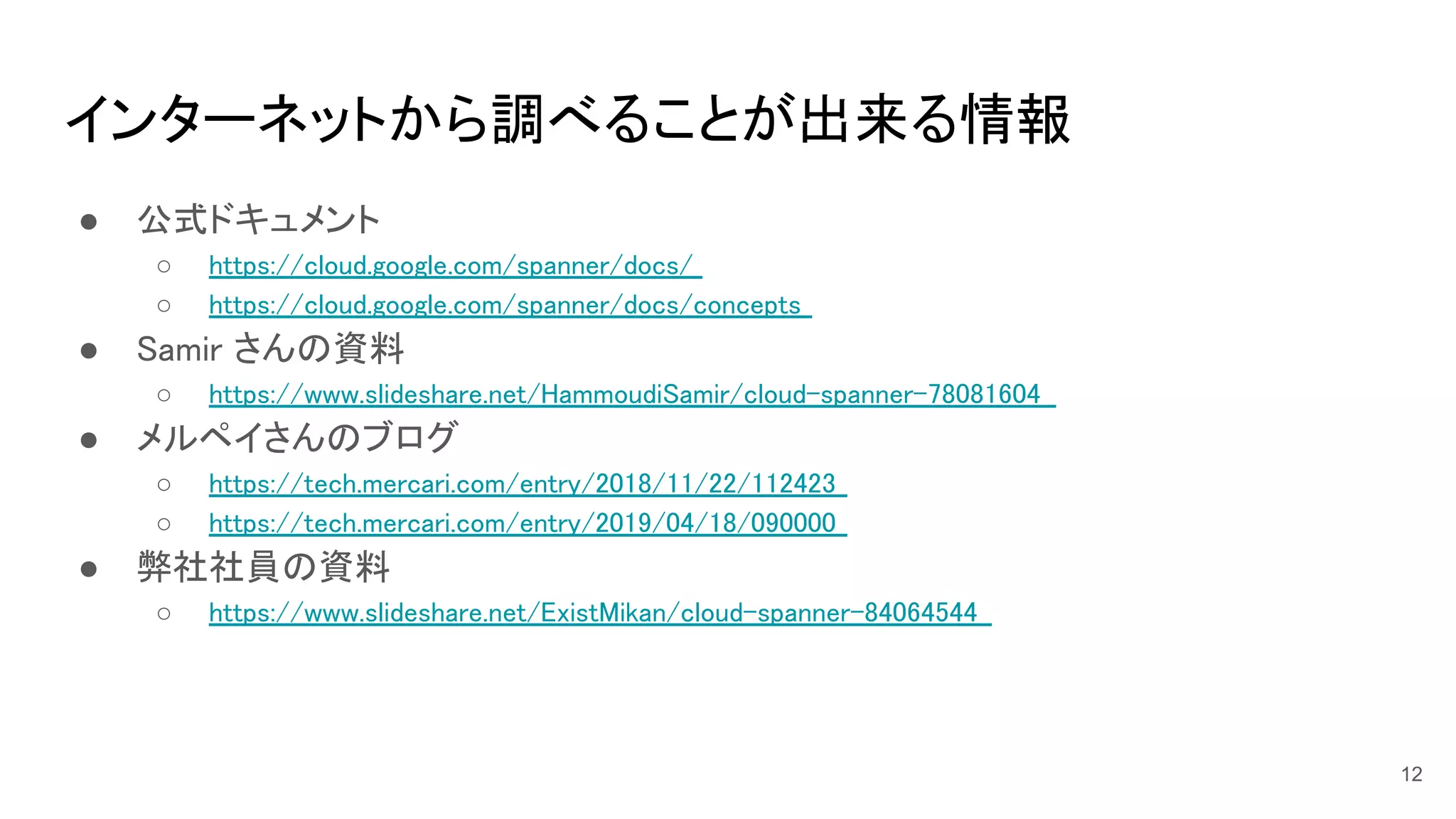 インターネットから調べることが出来る情報 
● 公式ドキュメント 
○ https://cloud.google.com/spanner/docs/  
○ https://cloud.google.com/spanner/docs/concepts  
● Samir さんの資料 
○ https://www.slideshare.net/HammoudiSamir/cloud-spanner-78081604  
● メルペイさんのブログ 
○ https://tech.mercari.com/entry/2018/11/22/112423  
○ https://tech.mercari.com/entry/2019/04/18/090000  
● 弊社社員の資料 
○ https://www.slideshare.net/ExistMikan/cloud-spanner-84064544  
12
 