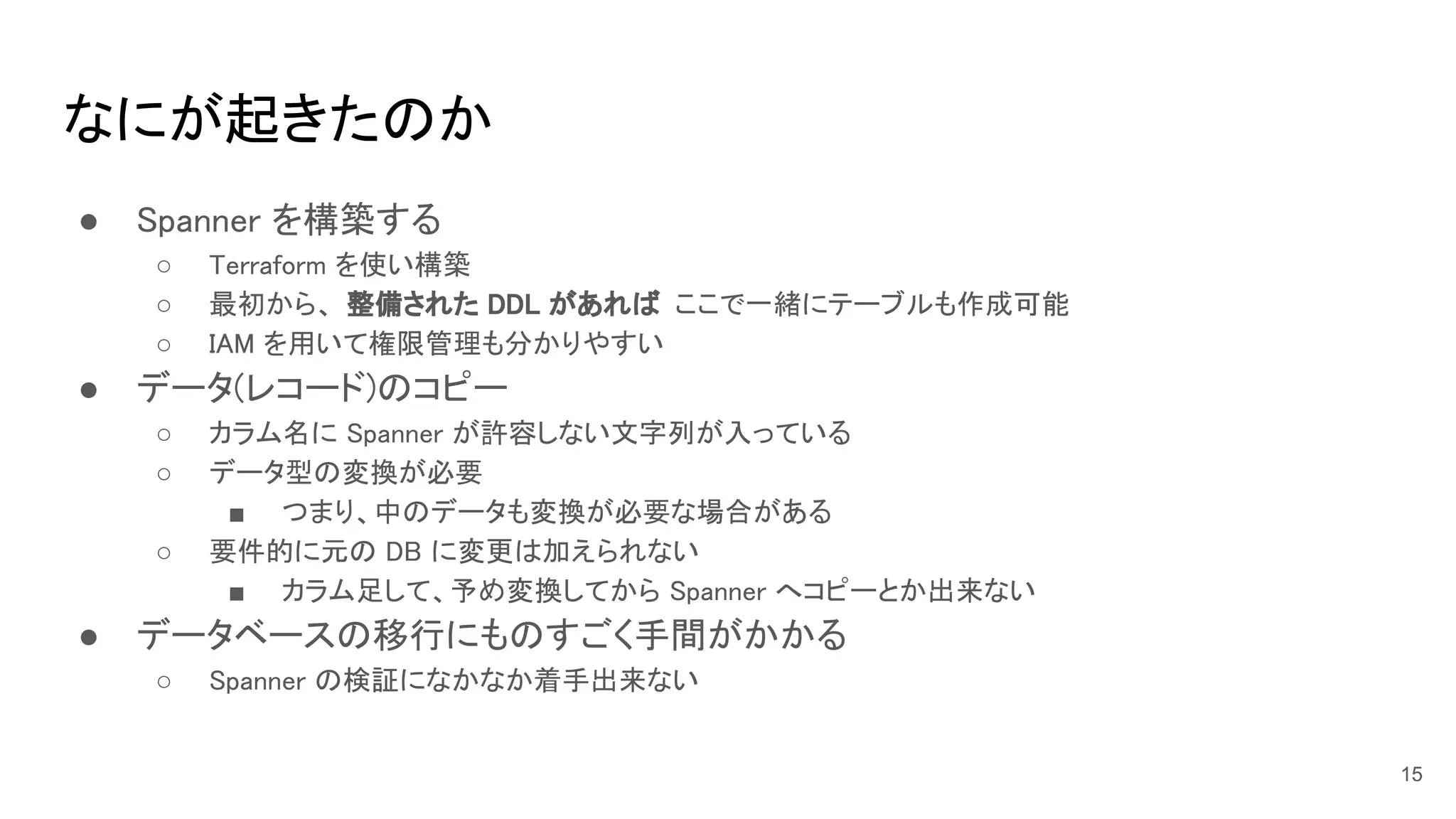 なにが起きたのか 
● Spanner を構築する 
○ Terraform を使い構築  
○ 最初から、 整備された DDL があれば ここで一緒にテーブルも作成可能  
○ IAM を用いて権限管理も分かりやすい  
● データ(レコード)のコピー 
○ カラム名に Spanner が許容しない文字列が入っている  
○ データ型の変換が必要  
■ つまり、中のデータも変換が必要な場合がある  
○ 要件的に元の DB に変更は加えられない  
■ カラム足して、予め変換してから Spanner へコピーとか出来ない  
● データベースの移行にものすごく手間がかかる 
○ Spanner の検証になかなか着手出来ない  
15
 