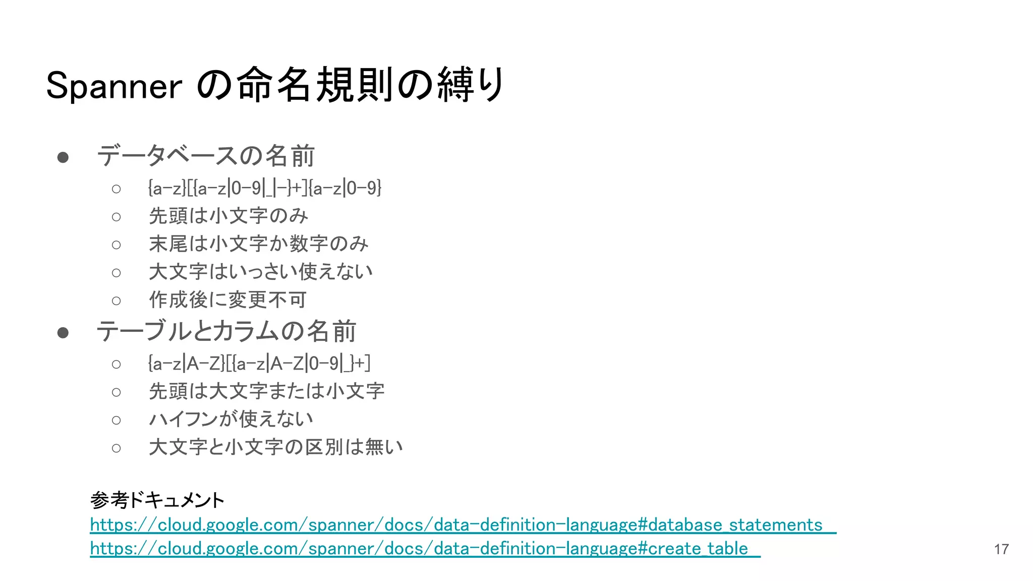 Spanner の命名規則の縛り 
● データベースの名前 
○ {a-z}[{a-z|0-9|_|-}+]{a-z|0-9}  
○ 先頭は小文字のみ 
○ 末尾は小文字か数字のみ  
○ 大文字はいっさい使えない  
○ 作成後に変更不可 
● テーブルとカラムの名前 
○ {a-z|A-Z}[{a-z|A-Z|0-9|_}+]  
○ 先頭は大文字または小文字  
○ ハイフンが使えない 
○ 大文字と小文字の区別は無い  
参考ドキュメント 
https://cloud.google.com/spanner/docs/data-definition-language#database_statements  
https://cloud.google.com/spanner/docs/data-definition-language#create_table  
 
17
 