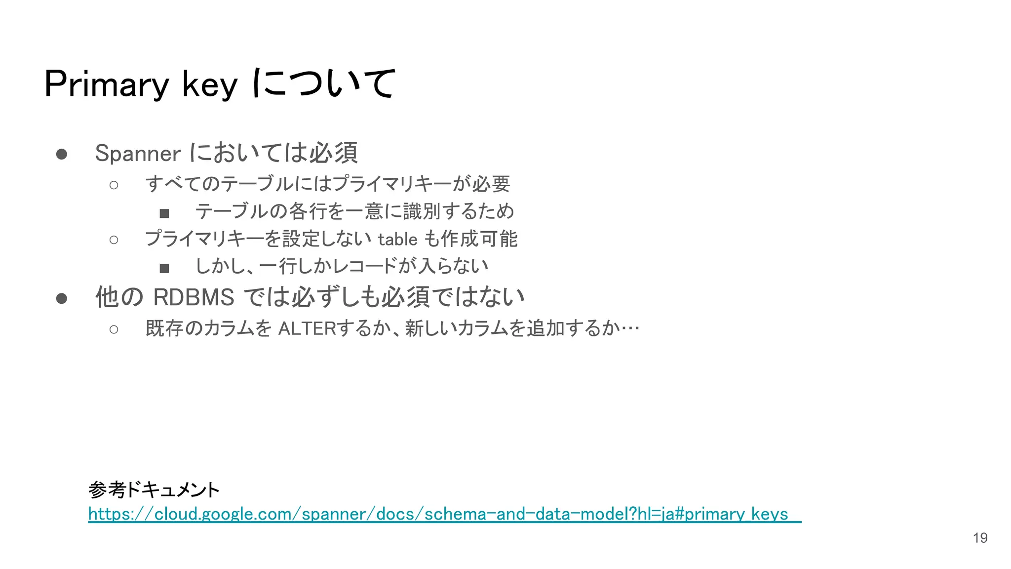 Primary key について 
● Spanner においては必須 
○ すべてのテーブルにはプライマリキーが必要  
■ テーブルの各行を一意に識別するため  
○ プライマリキーを設定しない table も作成可能  
■ しかし、一行しかレコードが入らない  
● 他の RDBMS では必ずしも必須ではない 
○ 既存のカラムを ALTERするか、新しいカラムを追加するか…  
19
参考ドキュメント 
https://cloud.google.com/spanner/docs/schema-and-data-model?hl=ja#primary_keys  
 