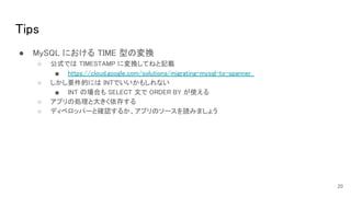 Tips 
● MySQL における TIME 型の変換 
○ 公式では TIMESTAMP に変換してねと記載  
■ https://cloud.google.com/solutions/migrating-mysql-to-spanner  
○ しかし要件的には INTでいいかもしれない  
■ INT の場合も SELECT 文で ORDER BY が使える  
○ アプリの処理と大きく依存する  
○ ディベロッパーと確認するか、アプリのソースを読みましょう  
20
 