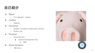 自己紹介 
● Name 
○ Toru Igarashi / iganari  
● Twitter 
○ @iganari_ 
● Favorites 
○ Ansible, Terraform, Kubernetes, Docker  
○ Python, Go 
● Position 
○ Cloud Ace Inc. 
■ System Development Div.  
● SRE 
● blood donation 
○ 109 times 
3
 