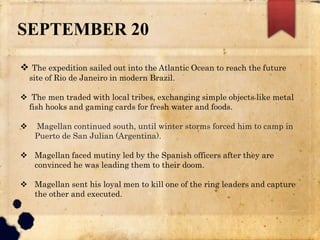 SEPTEMBER 20
 The expedition sailed out into the Atlantic Ocean to reach the future
site of Rio de Janeiro in modern Brazil.
 The men traded with local tribes, exchanging simple objects like metal
fish hooks and gaming cards for fresh water and foods.
 Magellan continued south, until winter storms forced him to camp in
Puerto de San Julian (Argentina).
 Magellan faced mutiny led by the Spanish officers after they are
convinced he was leading them to their doom.
 Magellan sent his loyal men to kill one of the ring leaders and capture
the other and executed.
 