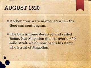 AUGUST 1520
 2 other crew were marooned when the
fleet sail south again.
 The San Antonio deserted and sailed
home. But Magellan did discover a 350
mile strait which now bears his name.
The Strait of Magellan.
 