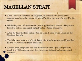 MAGELLAN STRAIT
 After they exit the strait of Magellan, they reached an ocean that
seemed so calm so he named it; Mara Pacifico, the peaceful sea, Pacific
Ocean.
 While they are in Pacific Ocean, the supplies have run out. They were
forced to eat rat and drink putrid water.19 died of scurvy.
 After 99 days the look out spotted an island, they found Guam in the
Mariana Islands.
 The islanders stole one of their boats, fighting broke out and Magellan
had to leave without fresh provisions.
 A week later, Magellan and has men became the first Europeans to
reach the Philippines where they were able to feast on bananas and
coconuts
 