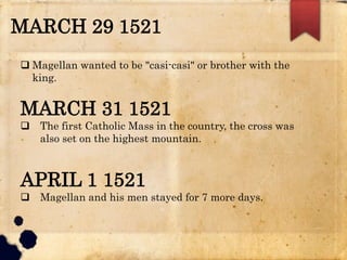 MARCH 29 1521
 Magellan wanted to be "casi-casi" or brother with the
king.
MARCH 31 1521
 The first Catholic Mass in the country, the cross was
also set on the highest mountain.
APRIL 1 1521
 Magellan and his men stayed for 7 more days.
 