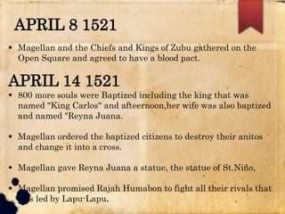 APRIL 8 1521
 Magellan and the Chiefs and Kings of Zubu gathered on the
Open Square and agreed to have a blood pact.
APRIL 14 1521
 800 more souls were Baptized including the king that was
named "King Carlos" and afteernoon,her wife was also baptized
and named "Reyna Juana.
 Magellan ordered the baptized citizens to destroy their anitos
and change it into a cross.
 Magellan gave Reyna Juana a statue, the statue of St.Niño.
 Magellan promised Rajah Humabon to fight all their rivals that
was led by Lapu-Lapu.
 