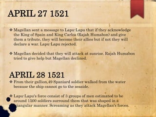 APRIL 27 1521
 Magellan sent a message to Lapu-Lapu that if they acknowledge
the King of Spain and King Carlos (Rajah Humabon) and give
them a tribute, they will become their allies but if not they will
declare a war. Lapu-Lapu rejected.
 Magellan decided that they will attack at sunrise. Rajah Humabon
tried to give help but Magellan declined.
APRIL 28 1521
 From their gallion,49 Spaniard soldier walked from the water
because the ship cannot go to the seaside.
 Lapu-Lapu's force consist of 3 groups of men estimated to be
around 1500 soldiers surround them that was shaped in a
triangular manner. Screaming as they attack Magellan's forces.
 