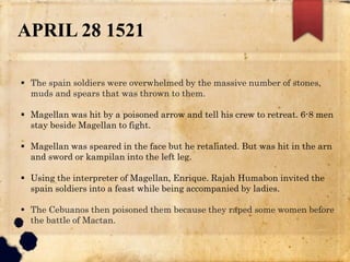 APRIL 28 1521
 The spain soldiers were overwhelmed by the massive number of stones,
muds and spears that was thrown to them.
 Magellan was hit by a poisoned arrow and tell his crew to retreat. 6-8 men
stay beside Magellan to fight.
 Magellan was speared in the face but he retaliated. But was hit in the arn
and sword or kampilan into the left leg.
 Using the interpreter of Magellan, Enrique. Rajah Humabon invited the
spain soldiers into a feast while being accompanied by ladies.
 The Cebuanos then poisoned them because they raped some women before
the battle of Mactan.
 