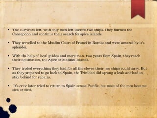  The survivors left, with only men left to crew two ships. They burned the
Concepcion and continue their search for spice islands.
 They travelled to the Muslim Court of Brunei in Borneo and were amazed by it's
splendor.
 With the help of local guides and more than. two years from Spain, they reach
their destination, the Spice or Maluku Islands.
 They traded everything they had for all the cloves their two ships could carry. But
as they prepared to go back to Spain, the Trinidad did sprang a leak and had to
stay behind for repairs.
 It’s crew later tried to return to Spain across Pacific, but most of the men became
sick or died.
 